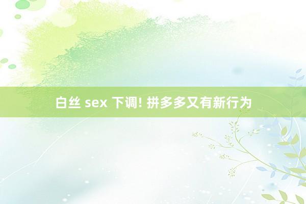 白丝 sex 下调! 拼多多又有新行为