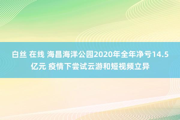 白丝 在线 海昌海洋公园2020年全年净亏14.5亿元 疫情下尝试云游和短视频立异