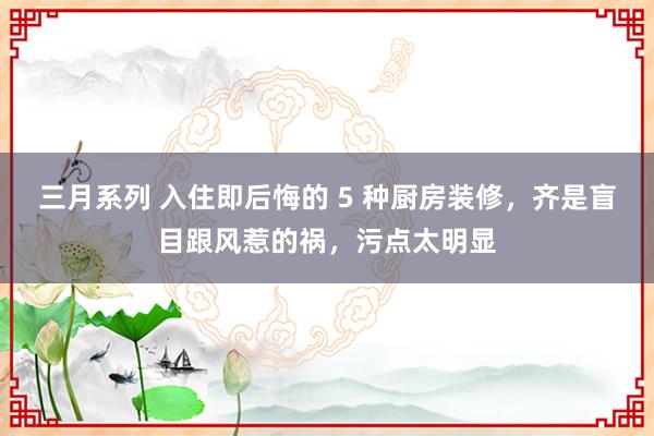 三月系列 入住即后悔的 5 种厨房装修，齐是盲目跟风惹的祸，污点太明显