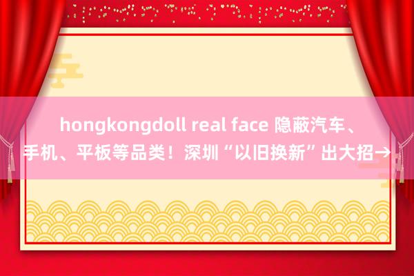 hongkongdoll real face 隐蔽汽车、手机、平板等品类！深圳“以旧换新”出大招→