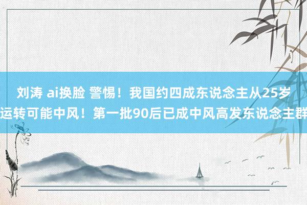 刘涛 ai换脸 警惕！我国约四成东说念主从25岁运转可能中风！第一批90后已成中风高发东说念主群