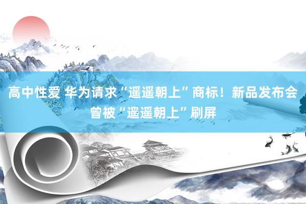 高中性爱 华为请求“遥遥朝上”商标！新品发布会曾被“遥遥朝上”刷屏