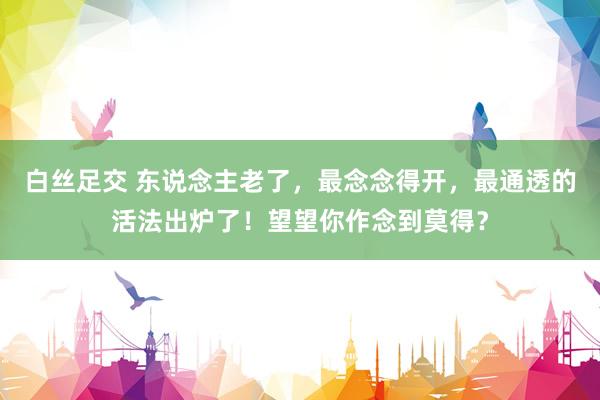 白丝足交 东说念主老了，最念念得开，最通透的活法出炉了！望望你作念到莫得？