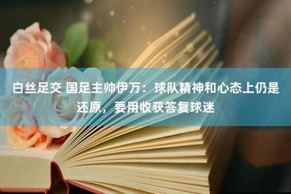 白丝足交 国足主帅伊万：球队精神和心态上仍是还原，要用收获答复球迷