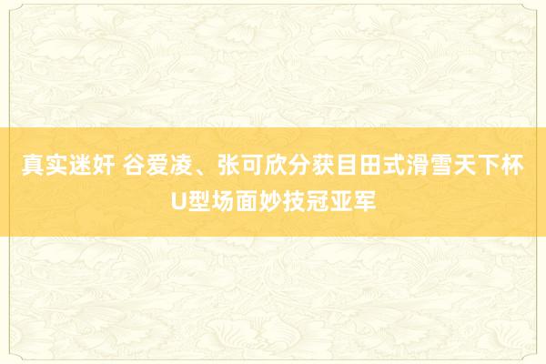 真实迷奸 谷爱凌、张可欣分获目田式滑雪天下杯U型场面妙技冠亚军