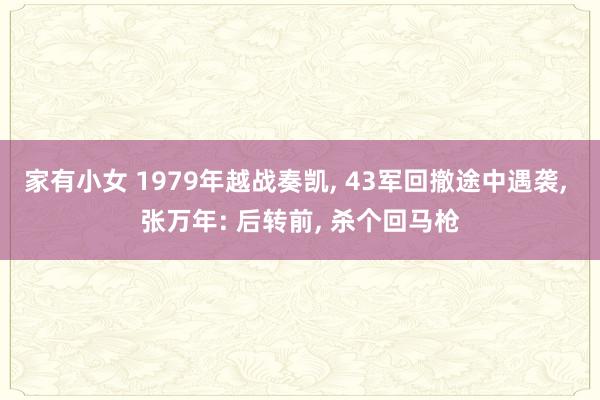 家有小女 1979年越战奏凯， 43军回撤途中遇袭， 张万年: 后转前， 杀个回马枪