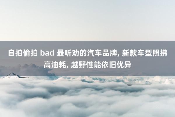 自拍偷拍 bad 最听劝的汽车品牌， 新款车型照拂高油耗， 越野性能依旧优异