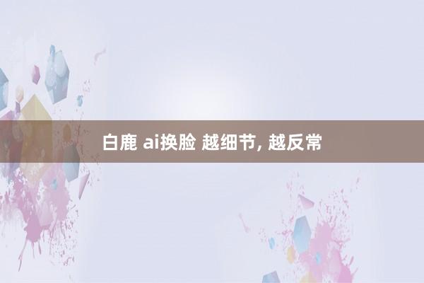 白鹿 ai换脸 越细节， 越反常