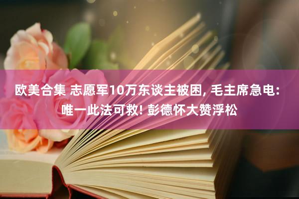 欧美合集 志愿军10万东谈主被困， 毛主席急电: 唯一此法可救! 彭德怀大赞浮松