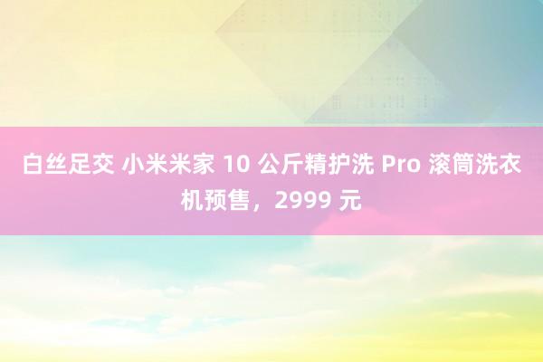 白丝足交 小米米家 10 公斤精护洗 Pro 滚筒洗衣机预售，2999 元