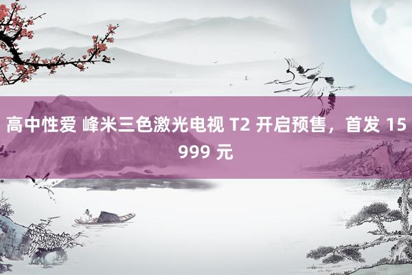 高中性爱 峰米三色激光电视 T2 开启预售，首发 15999 元