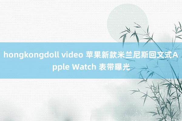 hongkongdoll video 苹果新款米兰尼斯回文式Apple Watch 表带曝光