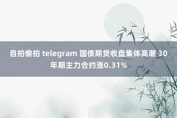 自拍偷拍 telegram 国债期货收盘集体高潮 30年期主力合约涨0.31%