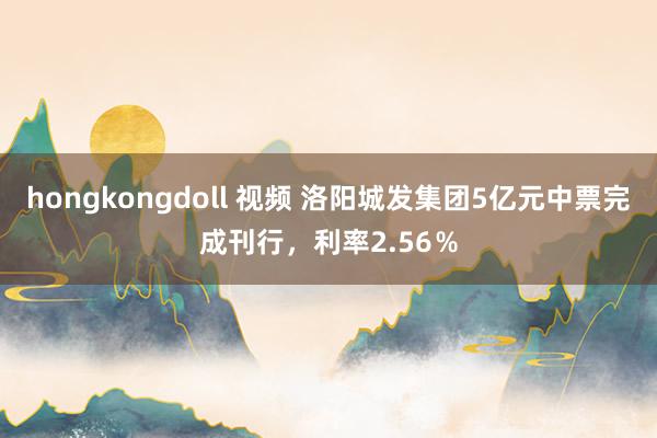 hongkongdoll 视频 洛阳城发集团5亿元中票完成刊行，利率2.56％