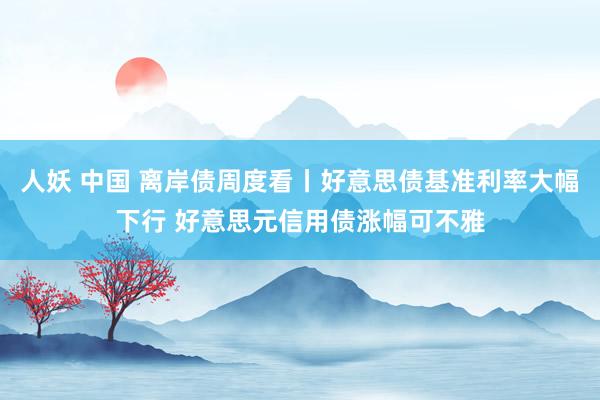 人妖 中国 离岸债周度看丨好意思债基准利率大幅下行 好意思元信用债涨幅可不雅