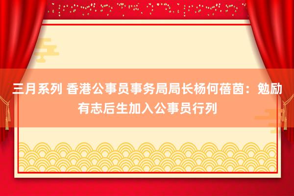 三月系列 香港公事员事务局局长杨何蓓茵：勉励有志后生加入公事员行列