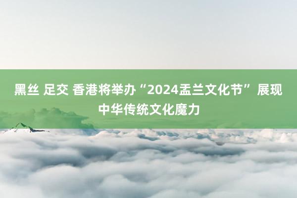 黑丝 足交 香港将举办“2024盂兰文化节” 展现中华传统文化魔力