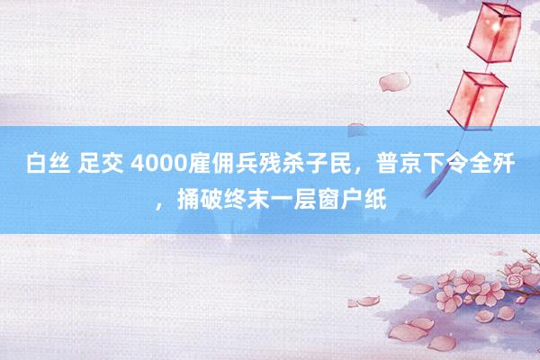 白丝 足交 4000雇佣兵残杀子民，普京下令全歼，捅破终末一层窗户纸