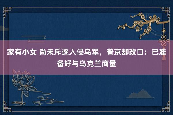 家有小女 尚未斥逐入侵乌军，普京却改口：已准备好与乌克兰商量