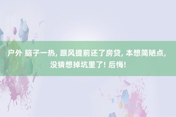 户外 脑子一热， 跟风提前还了房贷， 本想简陋点， 没猜想掉坑里了! 后悔!