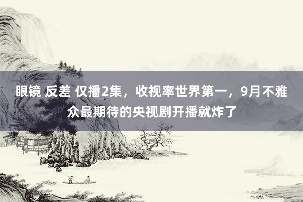 眼镜 反差 仅播2集，收视率世界第一，9月不雅众最期待的央视剧开播就炸了