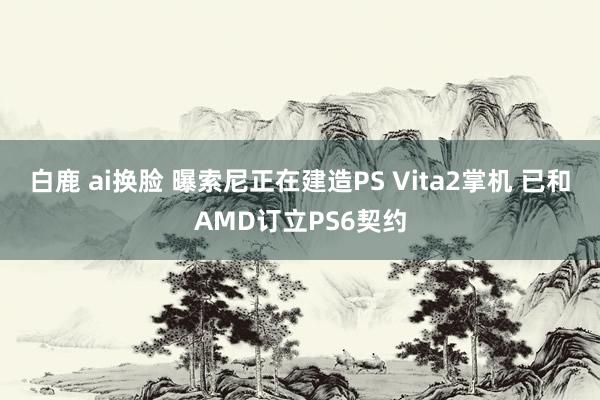 白鹿 ai换脸 曝索尼正在建造PS Vita2掌机 已和AMD订立PS6契约