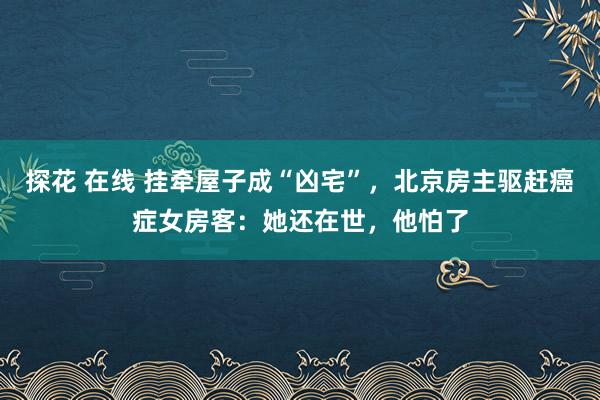 探花 在线 挂牵屋子成“凶宅”，北京房主驱赶癌症女房客：她还在世，他怕了