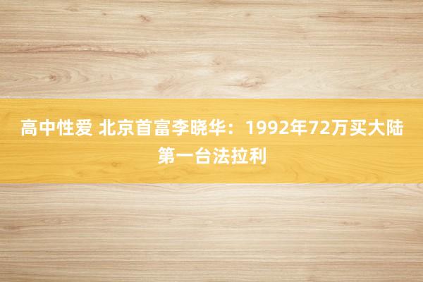 高中性爱 北京首富李晓华：1992年72万买大陆第一台法拉利