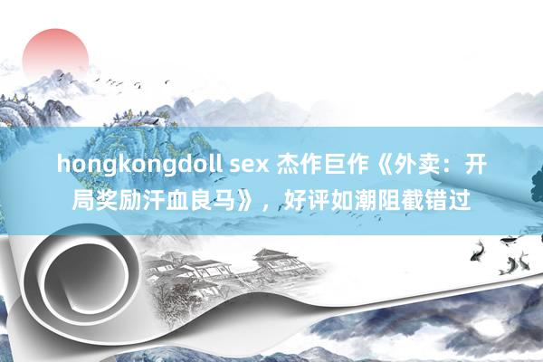 hongkongdoll sex 杰作巨作《外卖：开局奖励汗血良马》，好评如潮阻截错过