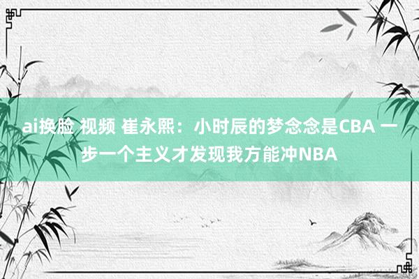 ai换脸 视频 崔永熙：小时辰的梦念念是CBA 一步一个主义才发现我方能冲NBA