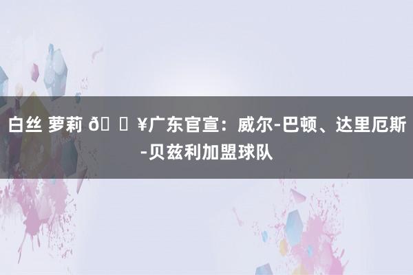 白丝 萝莉 💥广东官宣：威尔-巴顿、达里厄斯-贝兹利加盟球队