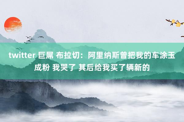 twitter 巨屌 布拉切：阿里纳斯曾把我的车涂玉成粉 我哭了 其后给我买了辆新的