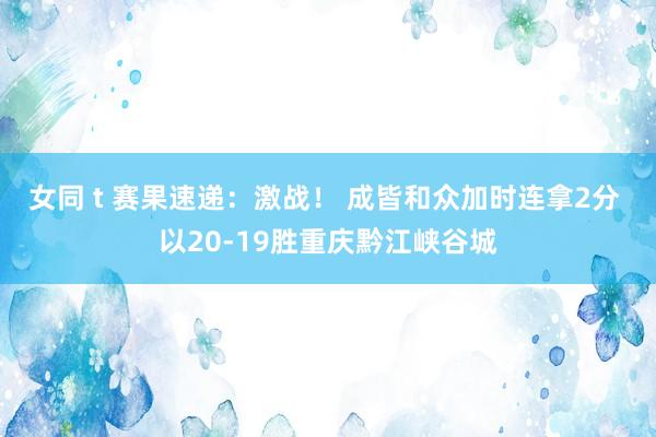 女同 t 赛果速递：激战！ 成皆和众加时连拿2分 以20-19胜重庆黔江峡谷城