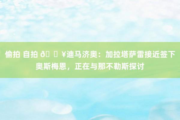 偷拍 自拍 💥迪马济奥：加拉塔萨雷接近签下奥斯梅恩，正在与那不勒斯探讨