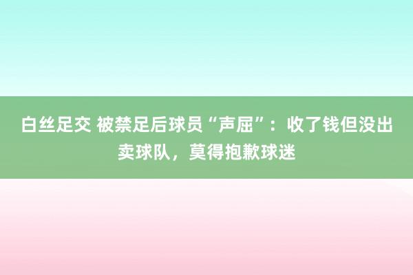 白丝足交 被禁足后球员“声屈”：收了钱但没出卖球队，莫得抱歉球迷