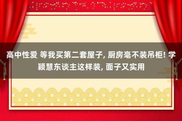 高中性爱 等我买第二套屋子， 厨房毫不装吊柜! 学颖慧东谈主这样装， 面子又实用