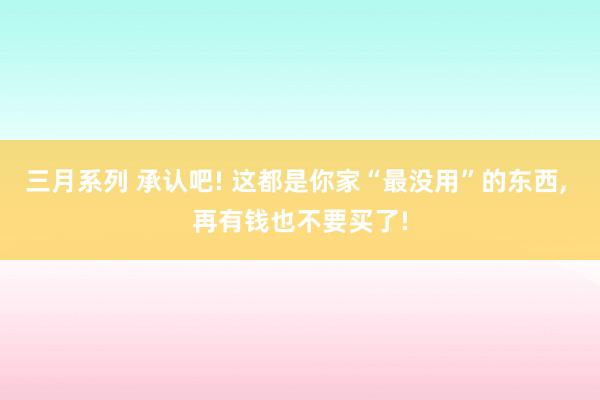 三月系列 承认吧! 这都是你家“最没用”的东西, 再有钱也不要买了!