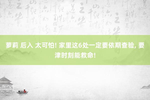 萝莉 后入 太可怕! 家里这6处一定要依期查验， 要津时刻能救命!