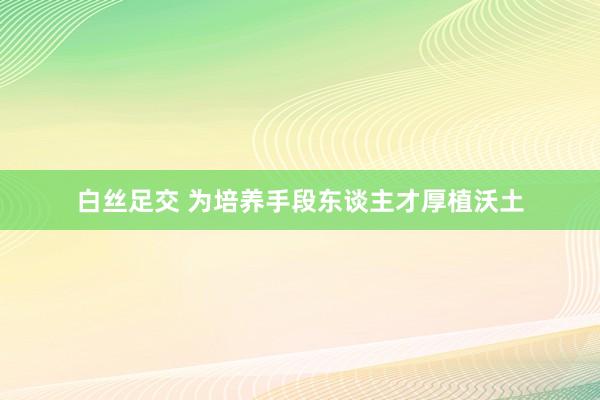 白丝足交 为培养手段东谈主才厚植沃土