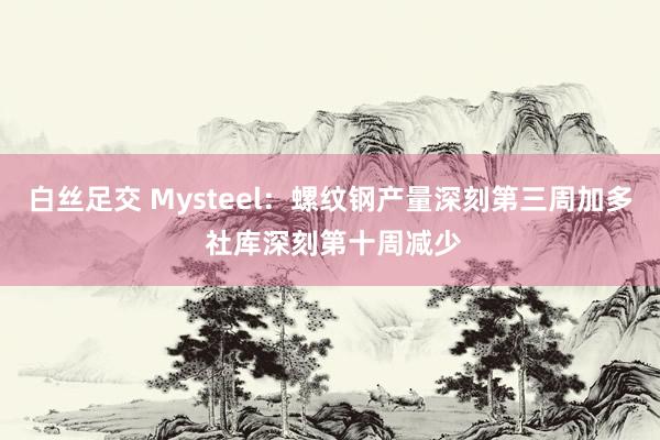 白丝足交 Mysteel：螺纹钢产量深刻第三周加多 社库深刻第十周减少