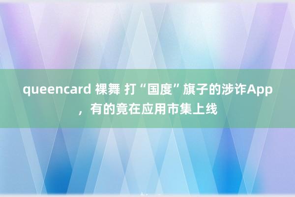 queencard 裸舞 打“国度”旗子的涉诈App，有的竟在应用市集上线