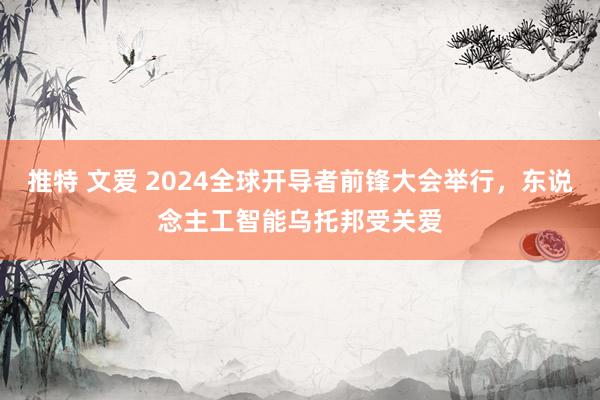 推特 文爱 2024全球开导者前锋大会举行，东说念主工智能乌托邦受关爱