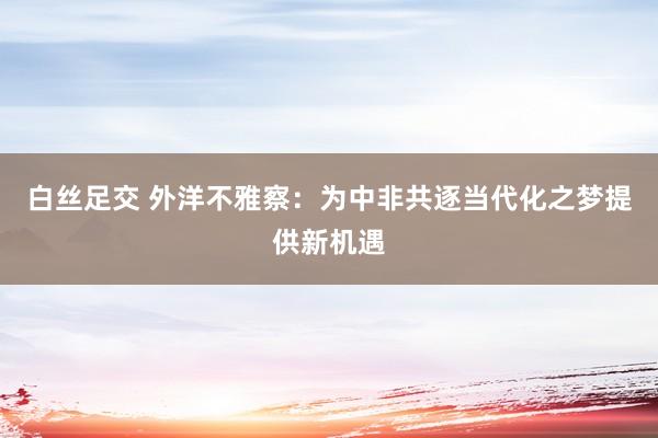 白丝足交 外洋不雅察：为中非共逐当代化之梦提供新机遇