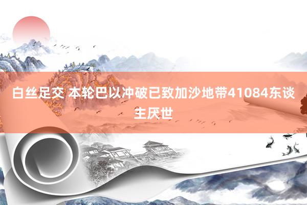 白丝足交 本轮巴以冲破已致加沙地带41084东谈主厌世