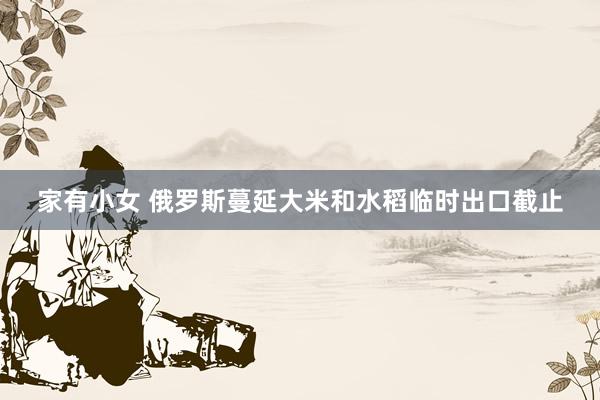 家有小女 俄罗斯蔓延大米和水稻临时出口截止