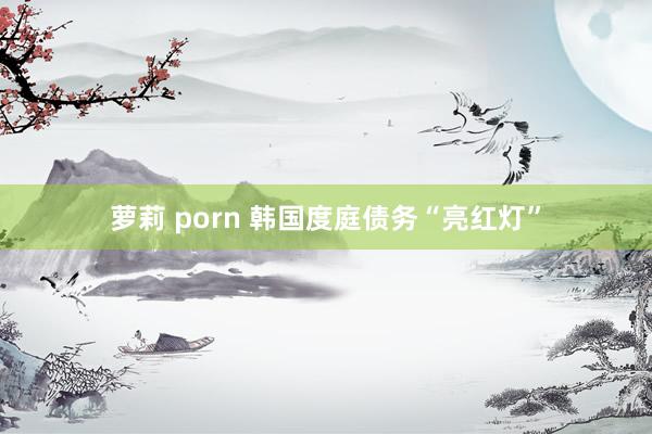 萝莉 porn 韩国度庭债务“亮红灯”