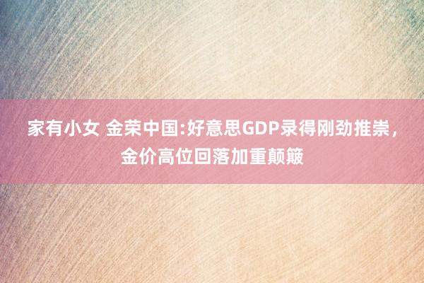 家有小女 金荣中国:好意思GDP录得刚劲推崇，金价高位回落加重颠簸