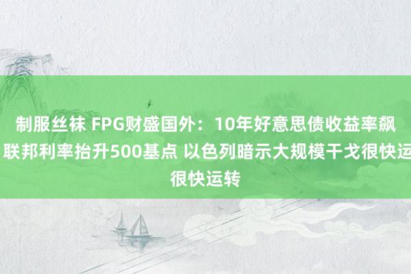 制服丝袜 FPG财盛国外：10年好意思债收益率飙升 联邦利率抬升500基点 以色列暗示大规模干戈很快运转