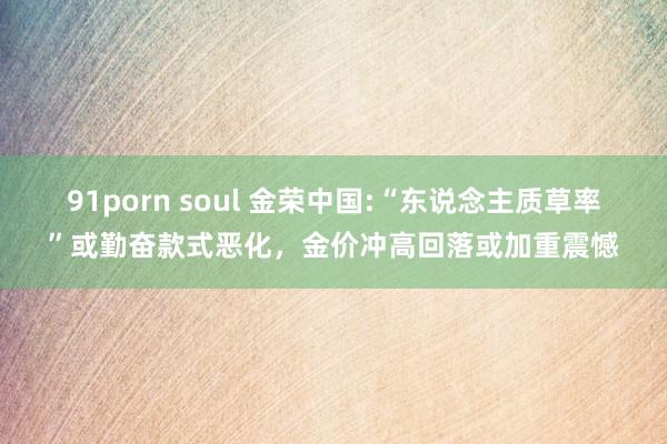 91porn soul 金荣中国:“东说念主质草率”或勤奋款式恶化，金价冲高回落或加重震憾