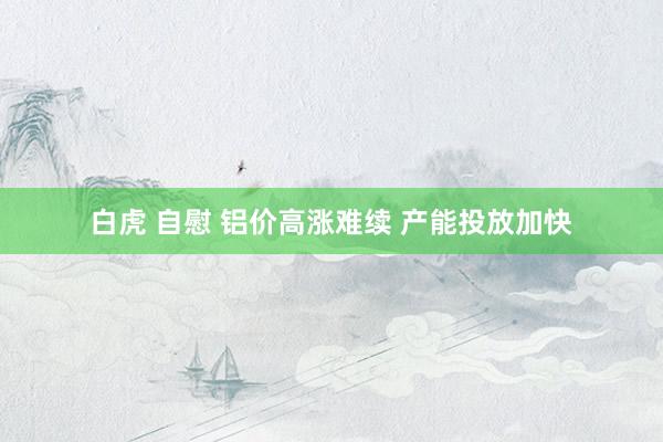 白虎 自慰 铝价高涨难续 产能投放加快